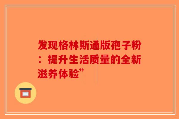 发现格林斯通版孢子粉：提升生活质量的全新滋养体验”-第1张图片-破壁灵芝孢子粉研究指南
