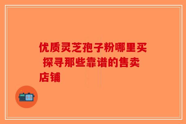 优质灵芝孢子粉哪里买 探寻那些靠谱的售卖店铺-第1张图片-破壁灵芝孢子粉研究指南
