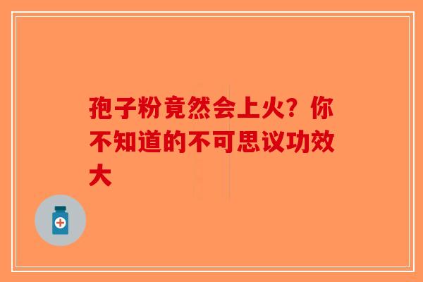 孢子粉竟然会上火？你不知道的不可思议功效大-第1张图片-破壁灵芝孢子粉研究指南