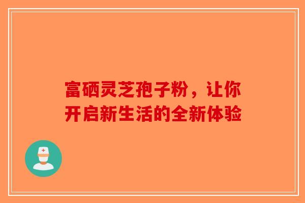 富硒灵芝孢子粉，让你开启新生活的全新体验-第1张图片-破壁灵芝孢子粉研究指南