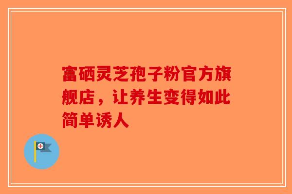 富硒灵芝孢子粉官方旗舰店，让养生变得如此简单诱人-第1张图片-破壁灵芝孢子粉研究指南