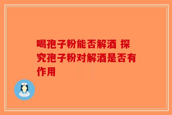 喝孢子粉能否解酒 探究孢子粉对解酒是否有作用-第1张图片-破壁灵芝孢子粉研究指南