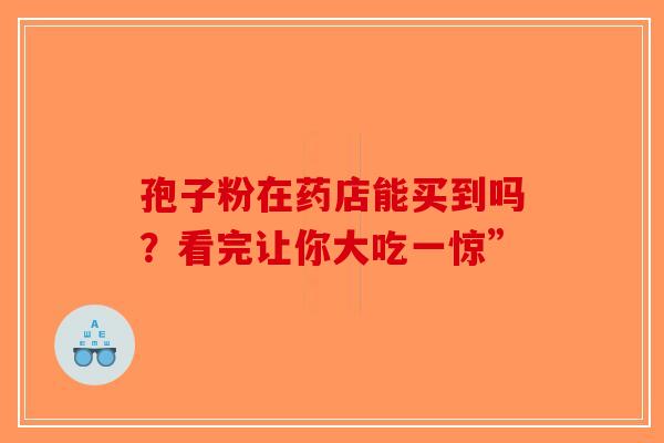 孢子粉在药店能买到吗？看完让你大吃一惊”-第1张图片-破壁灵芝孢子粉研究指南