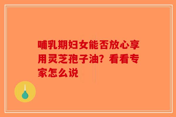 哺乳期妇女能否放心享用灵芝孢子油？看看专家怎么说-第1张图片-破壁灵芝孢子粉研究指南