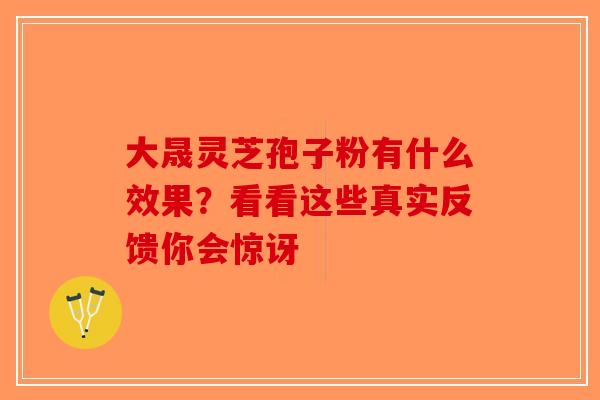 大晟灵芝孢子粉有什么效果？看看这些真实反馈你会惊讶-第1张图片-破壁灵芝孢子粉研究指南