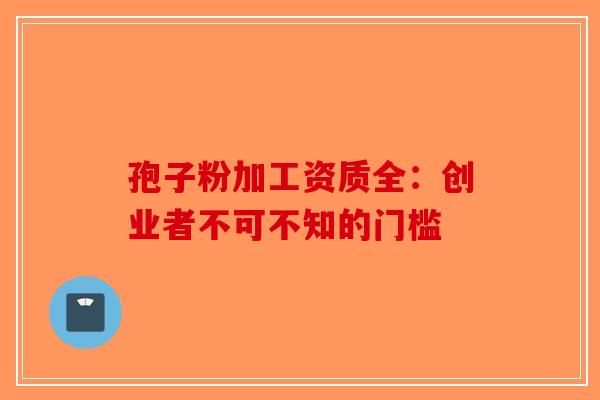 孢子粉加工资质全：创业者不可不知的门槛-第1张图片-破壁灵芝孢子粉研究指南