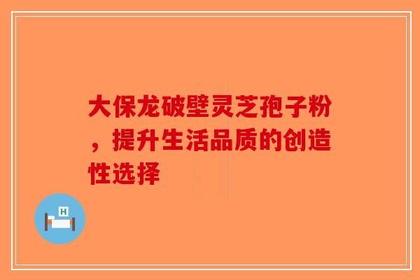 大保龙破壁灵芝孢子粉，提升生活品质的创造性选择-第1张图片-破壁灵芝孢子粉研究指南