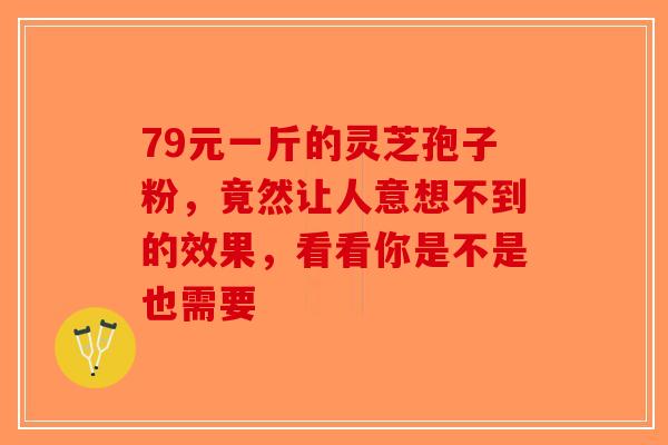 79元一斤的灵芝孢子粉，竟然让人意想不到的效果，看看你是不是也需要-第1张图片-破壁灵芝孢子粉研究指南