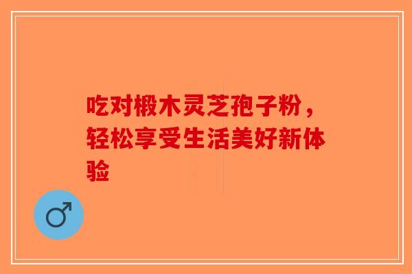 吃对椴木灵芝孢子粉，轻松享受生活美好新体验-第1张图片-破壁灵芝孢子粉研究指南
