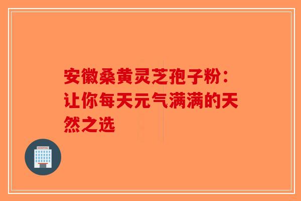安徽桑黄灵芝孢子粉：让你每天元气满满的天然之选-第1张图片-破壁灵芝孢子粉研究指南