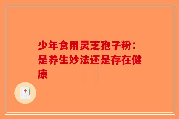 少年食用灵芝孢子粉：是养生妙法还是存在健康-第1张图片-破壁灵芝孢子粉研究指南