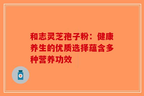 和志灵芝孢子粉：健康养生的优质选择蕴含多种营养功效-第1张图片-破壁灵芝孢子粉研究指南