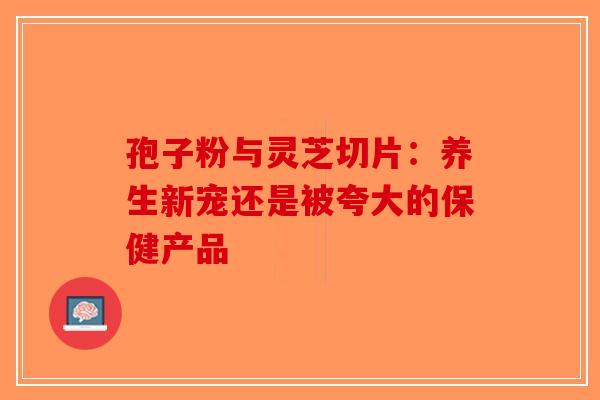 孢子粉与灵芝切片：养生新宠还是被夸大的保健产品-第1张图片-破壁灵芝孢子粉研究指南