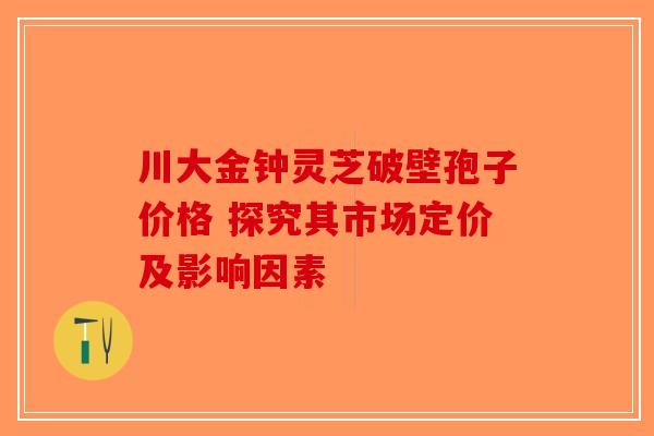 川大金钟灵芝破壁孢子价格 探究其市场定价及影响因素-第1张图片-破壁灵芝孢子粉研究指南