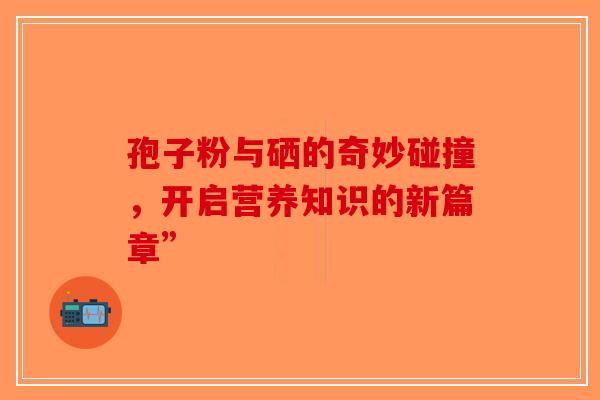 孢子粉与硒的奇妙碰撞，开启营养知识的新篇章”-第1张图片-破壁灵芝孢子粉研究指南