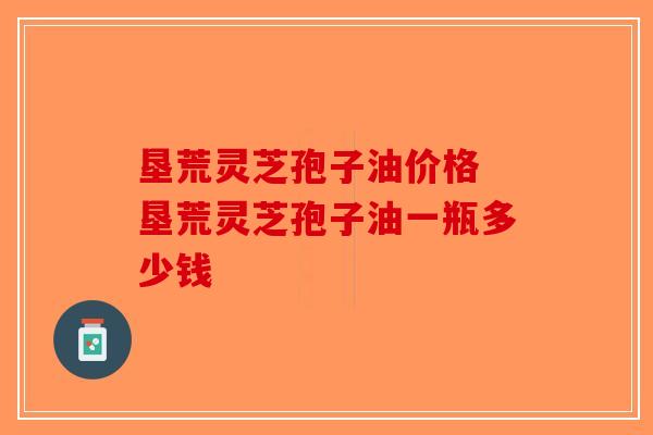 垦荒灵芝孢子油价格 垦荒灵芝孢子油一瓶多少钱-第1张图片-破壁灵芝孢子粉研究指南