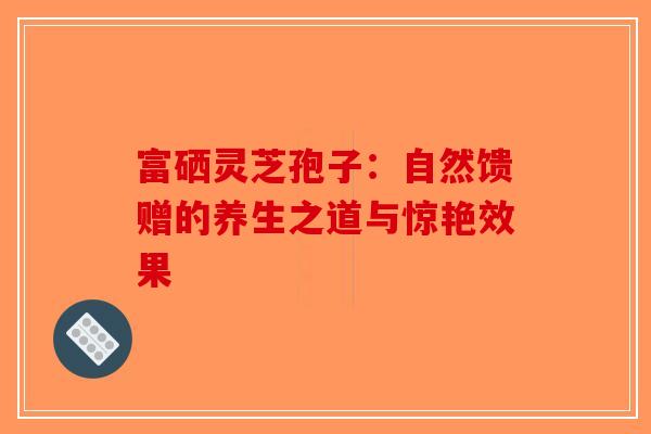 富硒灵芝孢子：自然馈赠的养生之道与惊艳效果-第1张图片-破壁灵芝孢子粉研究指南