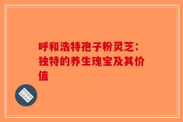 呼和浩特孢子粉灵芝：独特的养生瑰宝及其价值-第1张图片-破壁灵芝孢子粉研究指南