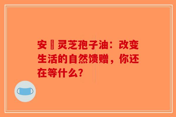 安恵灵芝孢子油：改变生活的自然馈赠，你还在等什么？-第1张图片-破壁灵芝孢子粉研究指南