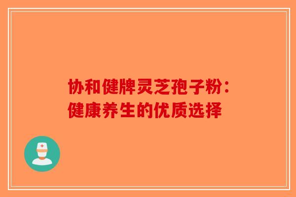 协和健牌灵芝孢子粉：健康养生的优质选择-第1张图片-破壁灵芝孢子粉研究指南