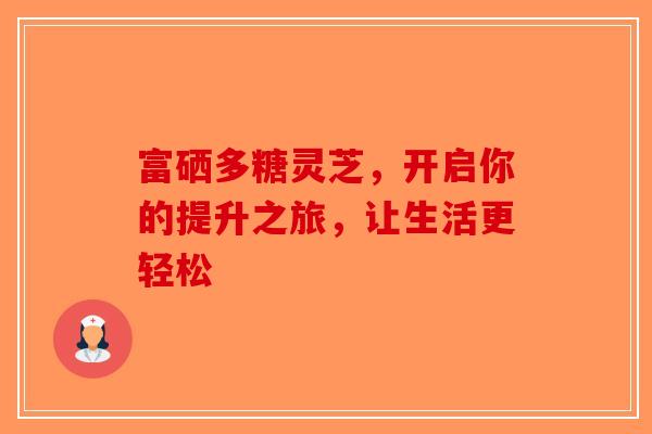 富硒多糖灵芝，开启你的提升之旅，让生活更轻松-第1张图片-破壁灵芝孢子粉研究指南