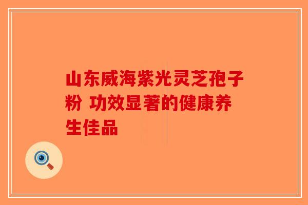 山东威海紫光灵芝孢子粉 功效显著的健康养生佳品-第1张图片-破壁灵芝孢子粉研究指南