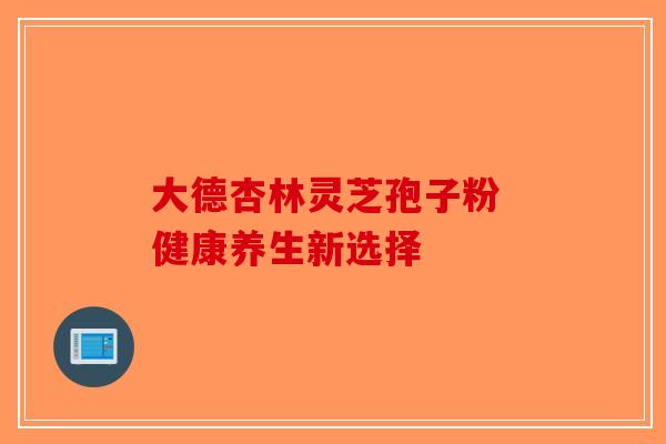 大德杏林灵芝孢子粉 健康养生新选择-第1张图片-破壁灵芝孢子粉研究指南