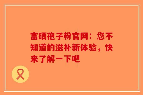 富硒孢子粉官网：您不知道的滋补新体验，快来了解一下吧-第1张图片-破壁灵芝孢子粉研究指南