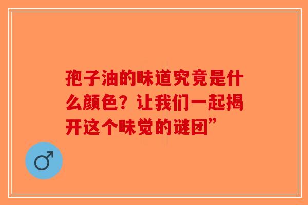孢子油的味道究竟是什么颜色？让我们一起揭开这个味觉的谜团”-第1张图片-破壁灵芝孢子粉研究指南