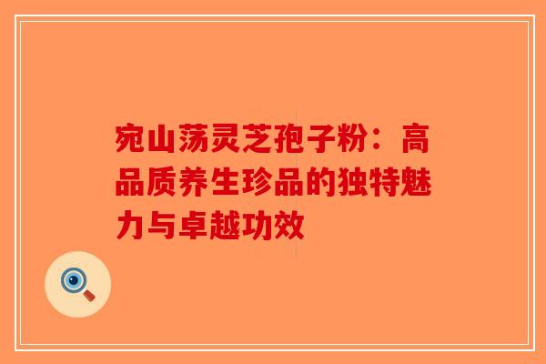 宛山荡灵芝孢子粉：高品质养生珍品的独特魅力与卓越功效-第1张图片-破壁灵芝孢子粉研究指南