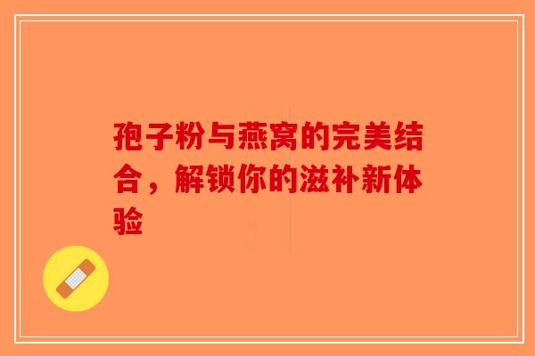 孢子粉与燕窝的完美结合，解锁你的滋补新体验-第1张图片-破壁灵芝孢子粉研究指南