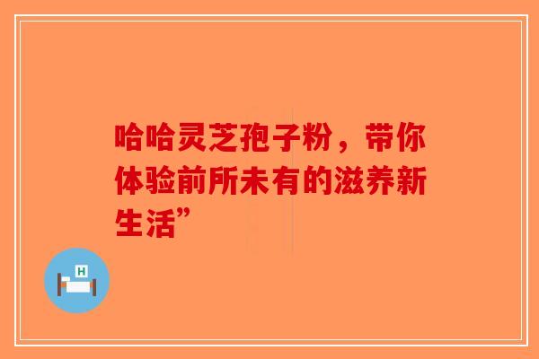 哈哈灵芝孢子粉，带你体验前所未有的滋养新生活”-第1张图片-破壁灵芝孢子粉研究指南