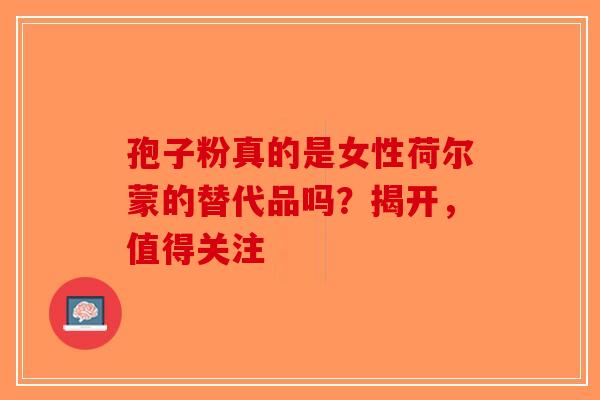 孢子粉真的是女性荷尔蒙的替代品吗？揭开，值得关注-第1张图片-破壁灵芝孢子粉研究指南