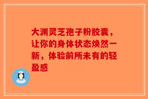 大渊灵芝孢子粉胶囊，让你的身体状态焕然一新，体验前所未有的轻盈感-第1张图片-破壁灵芝孢子粉研究指南