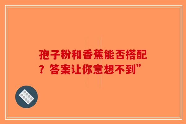 孢子粉和香蕉能否搭配？答案让你意想不到”-第1张图片-破壁灵芝孢子粉研究指南