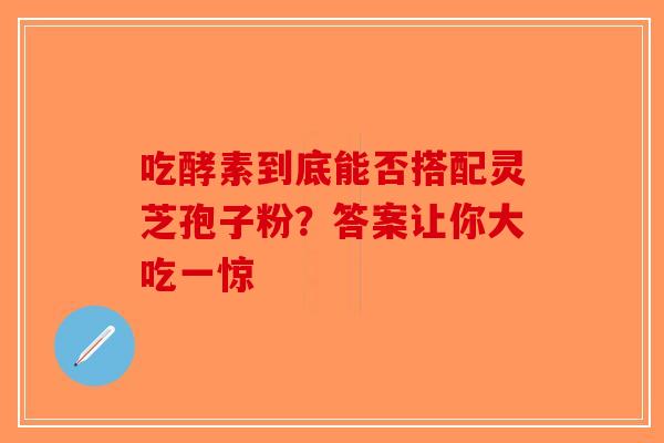 吃酵素到底能否搭配灵芝孢子粉？答案让你大吃一惊-第1张图片-破壁灵芝孢子粉研究指南