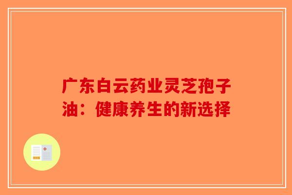 广东白云药业灵芝孢子油：健康养生的新选择-第1张图片-破壁灵芝孢子粉研究指南