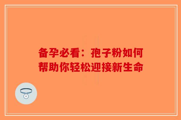 备孕必看：孢子粉如何帮助你轻松迎接新生命-第1张图片-破壁灵芝孢子粉研究指南