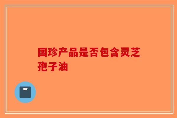 国珍产品是否包含灵芝孢子油-第1张图片-破壁灵芝孢子粉研究指南