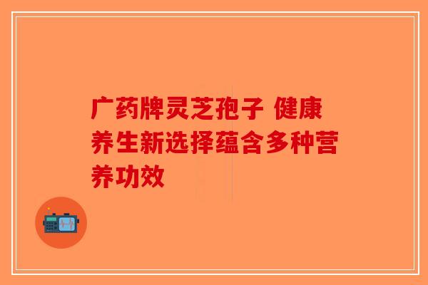 广药牌灵芝孢子 健康养生新选择蕴含多种营养功效-第1张图片-破壁灵芝孢子粉研究指南