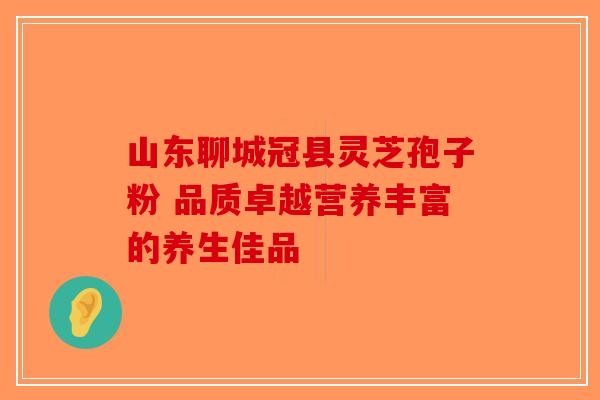 山东聊城冠县灵芝孢子粉 品质卓越营养丰富的养生佳品-第1张图片-破壁灵芝孢子粉研究指南