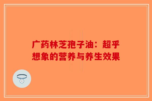 广药林芝孢子油：超乎想象的营养与养生效果-第1张图片-破壁灵芝孢子粉研究指南