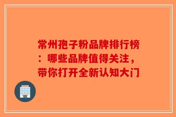 常州孢子粉品牌排行榜：哪些品牌值得关注，带你打开全新认知大门-第1张图片-破壁灵芝孢子粉研究指南