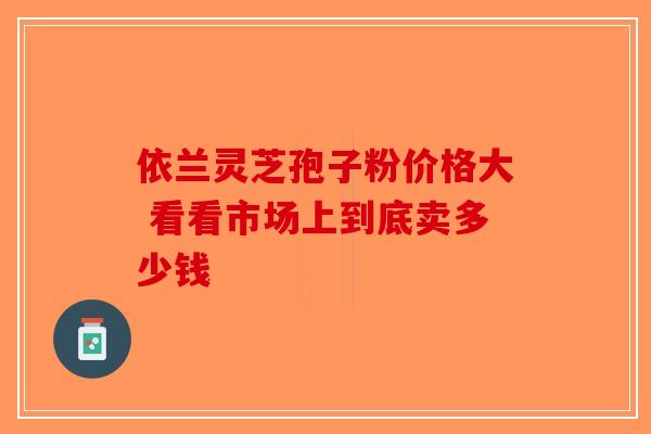 依兰灵芝孢子粉价格大 看看市场上到底卖多少钱-第1张图片-破壁灵芝孢子粉研究指南