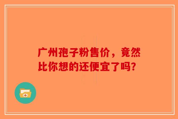广州孢子粉售价,竟然比你想的还便宜了吗?-第1张图片-破壁灵芝孢子粉研究指南 广州孢子粉售价,竟然比你想的还便宜了吗?-第1张图片-破壁灵芝孢子粉研究指南
