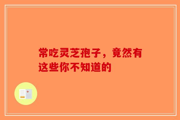 常吃灵芝孢子，竟然有这些你不知道的-第1张图片-破壁灵芝孢子粉研究指南