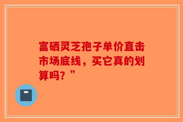 富硒灵芝孢子单价直击市场底线，买它真的划算吗？”-第1张图片-破壁灵芝孢子粉研究指南