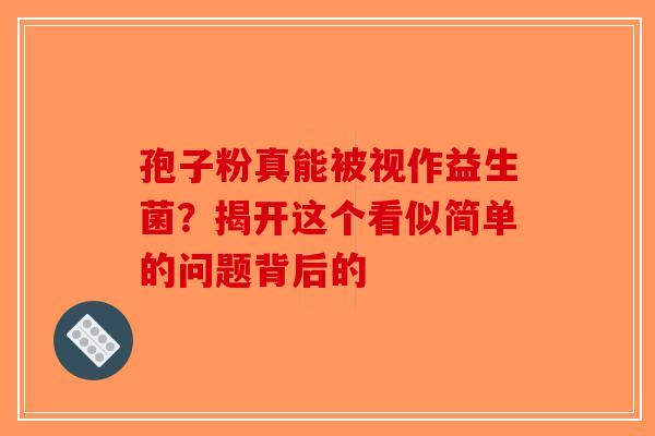 孢子粉真能被视作益生菌？揭开这个看似简单的问题背后的-第1张图片-破壁灵芝孢子粉研究指南