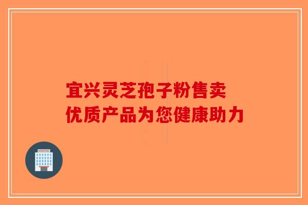 宜兴灵芝孢子粉售卖 优质产品为您健康助力-第1张图片-破壁灵芝孢子粉研究指南