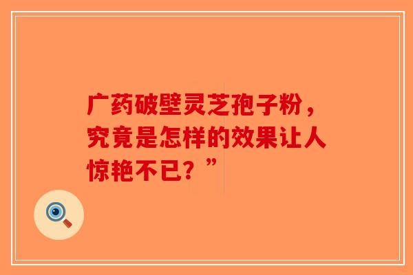 广药破壁灵芝孢子粉，究竟是怎样的效果让人惊艳不已？”-第1张图片-破壁灵芝孢子粉研究指南